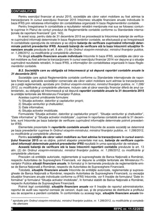 CONTABILITATE
RFPC nr. 11-12/20156
Pentru exerciţiul financiar al anului 2015, societăţile ale căror valori mobiliare au fost admise la
tranzacţionare în cursul exerciţiului financiar 2015 întocmesc situaţiile financiare anuale individuale în
baza IFRS prin retratarea informaţiilor din contabilitatea organizată în baza Reglementărilor contabile.
Pentru înregistrarea în contabilitate a rezultatelor retratării menţionate mai sus se folosesc conturi-
le cuprinse în Planul de conturi prevăzut de Reglementările contabile conforme cu Standardele interna-
ţionale de raportare financiară7
(pct. 143).
În acest scop, pentru data de 31 decembrie 2015 se procedează la întocmirea balanţei de verifica-
re cuprinzând informaţii determinate în baza Reglementărilor contabile, se efectuează şi se înregistrează
în contabilitate operaţiunile de retratare şi se obţine balanţa de verificare cuprinzând informaţii deter-
minate potrivit prevederilor IFRS. Această balanţă de verificare stă la baza întocmirii situaţiilor fi-
nanciare anuale prevăzute la art. 8 alin. (1) din Ordinul viceprim-ministrului, ministrul finanţelor publice,
nr. 1.286/2012, cu modificările şi completările ulterioare.
Pe lângă situaţiile financiare anuale individuale întocmite în baza IFRS, societăţile ale căror va-
lori mobiliare au fost admise la tranzacţionare în cursul exerciţiului financiar 2014 vor depune şi o situaţie
cuprinzând rezultatele retratării, în baza IFRS, a informaţiilor din contabilitatea organizată în baza Regle-
mentărilor contabile.
B.2. Societăţile care au obligaţia să întocmească şi să depună raportări contabile anuale la
31 decembrie 2015
Societăţile care aplică Reglementările contabile conforme cu Standardele internaţionale de rapor-
tare financiară, aplicabile societăţilor comerciale ale căror valori mobiliare sunt admise la tranzacţionare
pe o piaţă reglementată, aprobate prin Ordinul viceprim-ministrului, ministrul finanţelor publice, nr. 1.286/
2012, cu modificările şi completările ulterioare, inclusiv cele al căror exerciţiu financiar diferă de anul ca-
lendaristic, au obligaţia să întocmească şi să depună raportări contabile anuale la 31 decembrie 2015
la unităţile teritoriale ale Ministerului Finanţelor Publice.
Acestea cuprind următoarele formulare:
1) Situaţia activelor, datoriilor şi capitalurilor proprii;
2) Situaţia veniturilor şi cheltuielilor;
3) Date informative;
4) Situaţia activelor imobilizate.
Formularele “Situaţia activelor, datoriilor şi capitalurilor proprii”, “Situaţia veniturilor şi cheltuielilor”,
“Date informative” şi “Situaţia activelor imobilizate”, cuprinse în raportarea contabilă anuală la 31 decem-
brie, sunt întocmite pe baza balanţei de verificare cuprinzând informaţiile determinate potrivit prevederi-
lor IFRS.
Elementele prezentate în raportările contabile anuale întocmite de aceste societăţi se determină
pe baza prevederilor cuprinse în Ordinul viceprim-ministrului, ministrul finanţelor publice, nr. 1.286/2012,
cu modificările şi completările ulterioare.
Pentru societăţile ale căror valori mobiliare au fost admise la tranzacţionare în cursul exerci-
ţiului financiar 2015 se va obţine, potrivit etapelor prezentate mai sus, balanţa de verificare cuprin-
zând informaţii determinate potrivit prevederilor IFRS rezultată în urma operaţiunilor de retratare.
Această balanţă de verificare stă la baza întocmirii raportării contabile prevăzute la art. 13
alin. (2) din Ordinul viceprim-ministrului, ministrul finanţelor publice, nr. 1.286/2012, cu modificările şi
completările ulterioare.
Precizăm că entităţile autorizate, reglementate şi supravegheate de Banca Naţională a României,
respectiv Autoritatea de Supraveghere Financiară, vor depune la unităţile teritoriale ale Ministerului Fi-
nanţelor Publice situații financiare anuale, în formatul şi în termenele prevăzute de reglementările emi-
se de Banca Naţională a României, respectiv de Autoritatea de Supraveghere Financiară.
Totodată, situaţiile financiare anuale întocmite de entităţile autorizate, reglementate şi suprave-
gheate de Banca Naţională a României, respectiv Autoritatea de Supraveghere Financiară, cu excepţia
situaţiilor financiare anuale individuale conforme cu IFRS întocmite, vor fi însoţite de formularul “Date in-
formative” şi formularul “Situaţia activelor imobilizate”, în formatul stabilit de Banca Naţională a României,
respectiv Autoritatea de Supraveghere Financiară.
Potrivit legii contabilităţii, situaţiile financiare anuale vor fi însoţite de raportul administratorilor,
raportul de audit sau raportul comisiei de cenzori, după caz, şi de propunerea de distribuire a profitului
sau de acoperire a pierderii contabile. În conformitate cu aceeaşi lege, situaţiile financiare anuale tre-
7 aprobate prin Ordinul viceprim-ministrului, ministrul finanţelor publice, nr. 1.286/2012, cu modificările și completă-
rile ulterioare
 