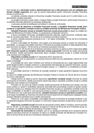 CONTABILITATE
RFPC nr. 11-12/2015 7
buie însoţite de o declaraţie scrisă a administratorului sau a altei persoane care are obligaţia ges-
tionării entităţii respective prin care îşi asumă răspunderea pentru întocmirea situaţiilor financiare
anuale şi confirmă că:
a) politicile contabile utilizate la întocmirea situaţiilor financiare anuale sunt în conformitate cu re-
glementările contabile aplicabile;
b) situaţiile financiare anuale oferă o imagine fidelă a poziţiei financiare, performanţei financiare şi
a celorlalte informaţii referitoare la activitatea desfăşurată;
c) persoana juridică îşi desfăşoară activitatea în condiţii de continuitate.
Termenele de depunere a situaţiilor financiare anuale, a situaţiilor financiare anuale pres-
curtate şi a raportărilor contabile anuale la unităţile teritoriale ale Ministerului Finanţelor Publice
Situaţiile financiare anuale și situaţiile financiare anuale prescurtate se depun la unităţile teri-
toriale ale Ministerului Finanţelor Publice, cu respectarea următoarelor termene:
● pentru societăţile comerciale, societăţile/companiile naţionale, regiile autonome, institutele naţio-
nale de cercetare-dezvoltare, 150 de zile de la încheierea exerciţiului financiar;
● pentru celelalte persoane prevăzute la art. 1 din legea contabilităţii, 120 de zile de la încheierea
exerciţiului financiar;
● pentru subunităţile din România, care aparţin unor persoane juridice cu sediul sau domiciliul în
străinătate, cu excepţia subunităţilor deschise în România de societăţi rezidente în state aparţinând Spa-
ţiului Economic European, 150 de zile de la încheierea exerciţiului financiar.
Termenul de 150 de zile de la încheierea exerciţiului financiar se aplică şi pentru depunerea situa-
ţiilor financiare anuale și situaţiilor financiare anuale prescurtate întocmite de sediile permanente
din România. Sediile permanente desemnate depun situaţiile financiare anuale la unitatea teritorială
unde acestea sunt înregistrate.
Raportările contabile anuale la 31 decembrie 2015, întocmite de:
● entităţile care au optat pentru un exerciţiu financiar diferit de anul calendaristic, potrivit art. 27 din
legea contabilităţii,
● societăţile ale căror valori mobiliare sunt admise la tranzacţionare pe o piaţă reglementată care
aplică Reglementările contabile conforme cu Standardele internaţionale de raportare financiară, aproba-
te prin Ordinul viceprim-ministrului, ministrul finanţelor publice, nr. 1.286/2012, cu modificările şi comple-
tările ulterioare,
● subunităţile deschise în România de societăţi rezidente în state aparţinând Spaţiului Economic
European,
se depun la unităţile teritoriale ale Ministerului Finanţelor Publice în termen de 150 de zile de la încheie-
rea anului calendaristic.
Acelaşi termen se aplică şi pentru depunerea raportărilor contabile anuale întocmite de sediile
permanente din România. Sediile permanente desemnate depun raportările contabile anuale la unitatea
teritorială unde acestea sunt înregistrate.
Precizăm că, din punct de vedere contabil, sediile permanente din România care aparţin unor per-
soane juridice cu sediul în străinătate reprezintă subunităţi fără personalitate juridică ce aparţin acestor
persoane juridice şi au obligaţia întocmirii situaţiilor financiare anuale şi a raportărilor contabile cerute de
legea contabilităţii. În situaţia în care persoana juridică cu sediul în străinătate îşi desfăşoară activitatea
în România prin mai multe sedii permanente, situaţiile financiare anuale şi raportările contabile ceru-
te de legea contabilităţii se întocmesc de sediul permanent desemnat să îndeplinească obligaţiile fiscale,
acestea reflectând activitatea tuturor sediilor permanente.
Potrivit art. 5 din legea contabilităţii, subunităţile deschise în România de societăţi rezidente în sta-
te aparţinând Spaţiului Economic European nu întocmesc situaţii financiare anuale pentru propria activi-
tate.
Raportarea contabilă anuală întocmită de persoanele juridice aflate în lichidare, potrivit prevede-
rilor art. 36 alin. (3) din legea contabilităţii, se depune în termen de 90 de zile de la încheierea anului ca-
lendaristic, la unităţile teritoriale ale Ministerului Finanţelor Publice.
Declaraţiile de inactivitate ale entităţilor care nu au desfăşurat activitate de la constituire până la
sfârşitul exerciţiului financiar de raportare se depun la unităţile teritoriale ale Ministerului Finanţelor Pu-
blice în termen de 60 de zile de la încheierea exerciţiului financiar.
 