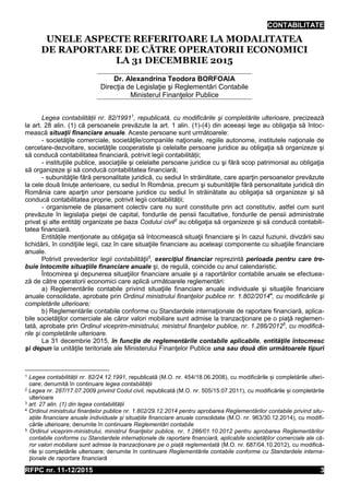 CONTABILITATE
RFPC nr. 11-12/2015 3
UNELE ASPECTE REFERITOARE LA MODALITATEA
DE RAPORTARE DE CĂTRE OPERATORII ECONOMICI
LA 31 DECEMBRIE 2015
Dr. Alexandrina Teodora BORFOAIA
Direcţia de Legislaţie şi Reglementări Contabile
Ministerul Finanţelor Publice
Legea contabilității nr. 82/19911
, republicată, cu modificările și completările ulterioare, precizează
la art. 28 alin. (1) că persoanele prevăzute la art. 1 alin. (1)-(4) din aceeași lege au obligaţia să întoc-
mească situaţii financiare anuale. Aceste persoane sunt următoarele:
- societăţile comerciale, societăţile/companiile naţionale, regiile autonome, institutele naţionale de
cercetare-dezvoltare, societăţile cooperatiste şi celelalte persoane juridice au obligaţia să organizeze şi
să conducă contabilitatea financiară, potrivit legii contabilității;
- instituţiile publice, asociaţiile şi celelalte persoane juridice cu şi fără scop patrimonial au obligaţia
să organizeze şi să conducă contabilitatea financiară;
- subunităţile fără personalitate juridică, cu sediul în străinătate, care aparţin persoanelor prevăzute
la cele două liniuțe anterioare, cu sediul în România, precum şi subunităţile fără personalitate juridică din
România care aparţin unor persoane juridice cu sediul în străinătate au obligaţia să organizeze şi să
conducă contabilitatea proprie, potrivit legii contabilității;
- organismele de plasament colectiv care nu sunt constituite prin act constitutiv, astfel cum sunt
prevăzute în legislaţia pieţei de capital, fondurile de pensii facultative, fondurile de pensii administrate
privat şi alte entităţi organizate pe baza Codului civil2
au obligaţia să organizeze şi să conducă contabili-
tatea financiară.
Entitățile menționate au obligaţia să întocmească situaţii financiare şi în cazul fuziunii, divizării sau
lichidării, în condiţiile legii, caz în care situaţiile financiare au aceleaşi componente cu situaţiile financiare
anuale.
Potrivit prevederilor legii contabilităţii3
, exerciţiul financiar reprezintă perioada pentru care tre-
buie întocmite situaţiile financiare anuale şi, de regulă, coincide cu anul calendaristic.
Întocmirea şi depunerea situaţiilor financiare anuale şi a raportărilor contabile anuale se efectuea-
ză de către operatorii economici care aplică următoarele reglementări:
a) Reglementările contabile privind situaţiile financiare anuale individuale şi situaţiile financiare
anuale consolidate, aprobate prin Ordinul ministrului finanţelor publice nr. 1.802/20144
, cu modificările şi
completările ulterioare;
b) Reglementările contabile conforme cu Standardele internaţionale de raportare financiară, aplica-
bile societăţilor comerciale ale căror valori mobiliare sunt admise la tranzacţionare pe o piaţă reglemen-
tată, aprobate prin Ordinul viceprim-ministrului, ministrul finanţelor publice, nr. 1.286/20125
, cu modifică-
rile şi completările ulterioare.
La 31 decembrie 2015, în funcţie de reglementările contabile aplicabile, entităţile întocmesc
şi depun la unităţile teritoriale ale Ministerului Finanţelor Publice una sau două din următoarele tipuri
1 Legea contabilității nr. 82/24.12.1991, republicată (M.O. nr. 454/18.06.2008), cu modificările și completările ulteri-
oare; denumită în continuare legea contabilității
2 Legea nr. 287/17.07.2009 privind Codul civil, republicată (M.O. nr. 505/15.07.2011), cu modificările și completările
ulterioare
3 art. 27 alin. (1) din legea contabilității
4 Ordinul ministrului finanțelor publice nr. 1.802/29.12.2014 pentru aprobarea Reglementărilor contabile privind situ-
ațiile financiare anuale individuale și situațiile financiare anuale consolidate (M.O. nr. 963/30.12.2014), cu modifi-
cările ulterioare; denumite în continuare Reglementări contabile
5 Ordinul viceprim-ministrului, ministrul finanţelor publice, nr. 1.286/01.10.2012 pentru aprobarea Reglementărilor
contabile conforme cu Standardele internaționale de raportare financiară, aplicabile societăților comerciale ale că-
ror valori mobiliare sunt admise la tranzacționare pe o piață reglementată (M.O. nr. 687/04.10.2012), cu modifică-
rile și completările ulterioare; denumite în continuare Reglementările contabile conforme cu Standardele interna-
ţionale de raportare financiară
 