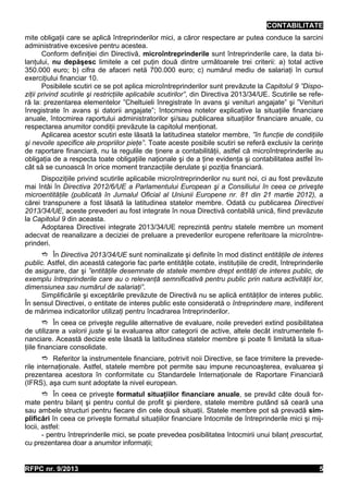 CONTABILITATE
mite obligaţii care se aplică întreprinderilor mici, a căror respectare ar putea conduce la sarcini
administrative excesive pentru acestea.
Conform definiţiei din Directivă, microîntreprinderile sunt întreprinderile care, la data bilanţului, nu depăşesc limitele a cel puţin două dintre următoarele trei criterii: a) total active
350.000 euro; b) cifra de afaceri netă 700.000 euro; c) numărul mediu de salariaţi în cursul
exerciţiului financiar 10.
Posibilele scutiri ce se pot aplica microîntreprinderilor sunt prevăzute la Capitolul 9 ”Dispoziţii privind scutirile şi restricţiile aplicabile scutirilor”, din Directiva 2013/34/UE. Scutirile se referă la: prezentarea elementelor ”Cheltuieli înregistrate în avans şi venituri angajate” şi ”Venituri
înregistrate în avans şi datorii angajate”; întocmirea notelor explicative la situaţiile financiare
anuale, întocmirea raportului administratorilor şi/sau publicarea situaţiilor financiare anuale, cu
respectarea anumitor condiţii prevăzute la capitolul menţionat.
Aplicarea acestor scutiri este lăsată la latitudinea statelor membre, ”în funcţie de condiţiile
şi nevoile specifice ale propriilor pieţe”. Toate aceste posibile scutiri se referă exclusiv la cerinţe
de raportare financiară, nu la regulile de ţinere a contabilităţii, astfel că microîntreprinderile au
obligaţia de a respecta toate obligaţiile naţionale şi de a ţine evidenţa şi contabilitatea astfel încât să se cunoască în orice moment tranzacţiile derulate şi poziţia financiară.
Dispoziţiile privind scutirile aplicabile microîntreprinderilor nu sunt noi, ci au fost prevăzute
mai întâi în Directiva 2012/6/UE a Parlamentului European şi a Consiliului în ceea ce priveşte
microentităţile (publicată în Jurnalul Oficial al Uniunii Europene nr. 81 din 21 martie 2012), a
cărei transpunere a fost lăsată la latitudinea statelor membre. Odată cu publicarea Directivei
2013/34/UE, aceste prevederi au fost integrate în noua Directivă contabilă unică, fiind prevăzute
la Capitolul 9 din aceasta.
Adoptarea Directivei integrate 2013/34/UE reprezintă pentru statele membre un moment
adecvat de reanalizare a deciziei de preluare a prevederilor europene referitoare la microîntreprinderi.
 În Directiva 2013/34/UE sunt nominalizate şi definite în mod distinct entităţile de interes
public. Astfel, din această categorie fac parte entităţile cotate, instituţiile de credit, întreprinderile
de asigurare, dar şi ”entităţile desemnate de statele membre drept entităţi de interes public, de
exemplu întreprinderile care au o relevanţă semnificativă pentru public prin natura activităţii lor,
dimensiunea sau numărul de salariaţi”.
Simplificările şi exceptările prevăzute de Directivă nu se aplică entităţilor de interes public.
În sensul Directivei, o entitate de interes public este considerată o întreprindere mare, indiferent
de mărimea indicatorilor utilizaţi pentru încadrarea întreprinderilor.
 În ceea ce priveşte regulile alternative de evaluare, noile prevederi extind posibilitatea
de utilizare a valorii juste şi la evaluarea altor categorii de active, altele decât instrumentele financiare. Această decizie este lăsată la latitudinea statelor membre şi poate fi limitată la situaţiile financiare consolidate.
 Referitor la instrumentele financiare, potrivit noii Directive, se face trimitere la prevederile internaţionale. Astfel, statele membre pot permite sau impune recunoaşterea, evaluarea şi
prezentarea acestora în conformitate cu Standardele Internaţionale de Raportare Financiară
(IFRS), aşa cum sunt adoptate la nivel european.
 În ceea ce priveşte formatul situaţiilor financiare anuale, se prevăd câte două formate pentru bilanţ şi pentru contul de profit şi pierdere, statele membre putând să ceară una
sau ambele structuri pentru fiecare din cele două situaţii. Statele membre pot să prevadă simplificări în ceea ce priveşte formatul situaţiilor financiare întocmite de întreprinderile mici şi mijlocii, astfel:
- pentru întreprinderile mici, se poate prevedea posibilitatea întocmirii unui bilanţ prescurtat,
cu prezentarea doar a anumitor informaţii;

RFPC nr. 9/2013

5

 