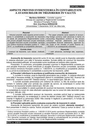 CONTABILITATE
RFPC nr. 2/2019 3
ASPECTE PRIVIND EVIDENŢIEREA ÎN CONTABILITATE
A AVANSURILOR DE TREZORERIE ÎN VALUTĂ
Marilena GUGHEA – Consilier superior
Direcţia de Legislaţie şi Reglementări Contabile
Ministerul Finanţelor Publice
Drd. Irina Diana IORDACHE
Universitatea “1 Decembrie 1918” din Alba Iulia
Rezumat
Articolul prezintă unele aspecte privind eviden-
ţierea în contabilitate a avansurilor de trezorerie
în valută, din perspectiva Reglementărilor conta-
bile privind situaţiile financiare anuale individuale
şi situaţiile financiare anuale consolidate, aprobate
prin Ordinul ministrului finanţelor publice nr. 1.802/
20141, cu modificările şi completările ulterioare.
Abstract
The paper presents some aspects of accoun-
ting foreign currency cash advances in terms of
Accounting Regulations conform to the annual
individual financial statements and annual
consolidated financial statements, approved by
the Order of the minister of public finance no.
1.802/2014, as subsequently amended.
Cuvinte cheie:
√ avansuri de trezorerie, curs valutar, cheltuieli,
salariat
Keywords:
√ cash advances, exchange rate, expenses,
employee
Avansurile de trezorerie reprezintă sume (în lei sau valută) puse la dispoziţia salariaţilor
în vederea efectuării unor plăţi în favoarea acesteia. Sumele plătite din avansuri de trezorerie
trebuie decontate/justificate, iar eventualele sume neutilizate se restituie către casierie.
Prezentăm, în continuare, principalele prevederi cuprinse în Reglementările contabile pri-
vind situaţiile financiare anuale individuale şi situaţiile financiare anuale consolidate, aprobate
prin Ordinul ministrului finanţelor publice nr. 1.802/2014, cu modificările şi completările ulterioa-
re, cu privire la evidenţierea în contabilitate a avansurilor de trezorerie, astfel:
a) Prevederi referitoare la acordarea şi justificarea avansurilor de trezorerie:
 sumele în numerar, puse la dispoziţia personalului sau a terţilor, în vederea efectuării
unor plăţi în favoarea entităţii, se înregistrează distinct în contabilitate (contul 542 “Avansuri de
trezorerie”, respectiv contul 461 “Debitori diverşi”, în cazul terţilor) [pct. 306 alin. (1)];
 sumele acordate personalului prin sistemul de carduri, cu titlu de avansuri spre de-
contare în vederea plăţii unor achiziţii sau prestări de servicii, se evidenţiază în contul 542
“Avansuri de trezorerie”/analitic distinct [pct. 302 alin. (3)];
 în cazul plăţilor în valută suportate din avansuri de trezorerie, cheltuielile se recunosc
în contabilitate la cursul din data efectuării operaţiunilor sau la cursul din data decontării avan-
sului [pct. 306 alin. (2)];
 sumele reprezentând avansuri de trezorerie, acordate potrivit legii şi nedecontate
până la data bilanţului, se evidenţiază în contul de debitori diverşi (461 “Debitori diverşi”) sau
creanţe în legătură cu personalul (4282 “Alte creanţe în legătură cu personalul”), în funcţie de
natura creanţei [pct. 306 alin. (3)].
b) Prevederi aplicabile pentru evaluarea avansurilor de trezorerie în valută
Avansurile de trezorerie reprezintă, din punct de vedere contabil, elemente monetare2
,
fiind prezentate în bilanţ la rubrica “Active circulante”, elementul “Casa şi conturi la bănci”. Ca
1 Ordinul ministrului finanţelor publice nr. 1.802/29.12.2014 pentru aprobarea Reglementărilor contabile
privind situaţiile financiare anuale individuale şi situaţiile financiare anuale consolidate (M.O. nr. 963/
30.12.2014), cu modificările şi completările ulterioare, denumite în continuare Reglementări contabile
2 Prin elemente monetare se înţelege disponibilităţile băneşti şi activele/datoriile de primit/de plătit în
sume fixe sau determinabile. [pct. 315 alin. (1) din Reglementările contabile]
 