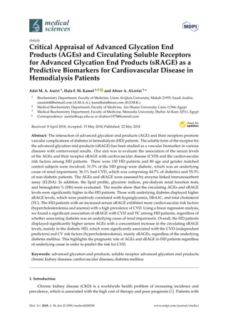 medical
sciences
Article
Critical Appraisal of Advanced Glycation End
Products (AGEs) and Circulating Soluble Receptors
for Advanced Glycation End Products (sRAGE) as a
Predictive Biomarkers for Cardiovascular Disease in
Hemodialysis Patients
Adel M. A. Assiri 1, Hala F. M. Kamel 1,2 ID
and Abeer A. ALrefai 3,*
1 Biochemistry Department, Faculty of Medicine, Umm Al-Qura University, Makah 21955, Saudi Arabia;
aassiri64@hotmail.com (A.M.A.A.); kamelhala@msn.com (H.F.M.K.)
2 Medical Biochemistry Department, Faculty of Medicine, Ain Shams University, Cairo 11566, Egypt
3 Medical Biochemistry Department, Faculty of Medicine, Menoufia University, Shebin Al-Kom 32511, Egypt
* Correspondence: aarefai@uqu.edu.sa or drabeer1975@hotmail.com
Received: 8 April 2018; Accepted: 15 May 2018; Published: 22 May 2018


Abstract: The interaction of advanced glycation end products (AGE) and their receptors promote
vascular complications of diabetes in hemodialysis (HD) patients. The soluble form of the receptor for
the advanced glycation end-products (sRAGE) has been studied as a vascular biomarker in various
diseases with controversial results. Our aim was to evaluate the association of the serum levels
of the AGEs and their receptor sRAGE with cardiovascular disease (CVD) and the cardiovascular
risk factors among HD patients. There were 130 HD patients and 80 age and gender matched
control subjects were involved; 31.5% of the HD group were diabetic, which was an underlying
cause of renal impairment; 36.1% had CVD, which was comprising 44.7% of diabetics and 55.3%
of non-diabetic patients. The AGEs and sRAGE were assessed by enzyme linked immunosorbent
assay (ELISA). In addition, the lipid profile, glycemic indices, pre-dialysis renal function tests,
and hemoglobin % (Hb) were evaluated. The results show that the circulating AGEs and sRAGE
levels were significantly higher in the HD patients. Those with underlying diabetes displayed higher
sRAGE levels, which were positively correlated with hyperglycemia, HbA1C, and total cholesterol
(TC). The HD patients with an increased serum sRAGE exhibited more cardiovascular risk factors
(hypercholesterolemia and anemia) with a high prevalence of CVD. Using a linear regression analysis,
we found a significant association of sRAGE with CVD and TC among HD patients, regardless of
whether associating diabetes was an underlying cause of renal impairment. Overall, the HD patients
displayed significantly higher serum AGEs with a concomitant increase in the circulating sRAGE
levels, mainly in the diabetic HD, which were significantly associated with the CVD (independent
predictors) and CV risk factors (hypercholesterolemia), mainly sRAGEs, regardless of the underlying
diabetes mellitus. This highlights the prognostic role of AGEs and sRAGE in HD patients regardless
of underlying cause in order to predict the risk for CVD.
Keywords: advanced glycation end products; soluble receptor advanced glycation end products;
chronic kidney diseases; cardiovascular diseases; diabetes mellitus
1. Introduction
Chronic kidney disease (CKD) is a worldwide health problem of increasing incidence and
prevalence, which is associated with the high cost of therapy and poor prognosis [1]. Patients with
Med. Sci. 2018, 6, 38; doi:10.3390/medsci6020038 www.mdpi.com/journal/medsci
 