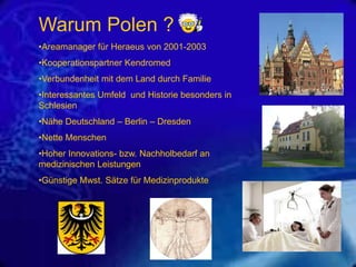Warum Polen ?
•Areamanager für Heraeus von 2001-2003
•Kooperationspartner Kendromed
•Verbundenheit mit dem Land durch Familie
•Interessantes Umfeld und Historie besonders in
Schlesien
•Nähe Deutschland – Berlin – Dresden
•Nette Menschen
•Hoher Innovations- bzw. Nachholbedarf an
medizinischen Leistungen
•Günstige Mwst. Sätze für Medizinprodukte

 