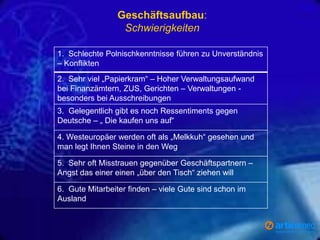 Geschäftsaufbau:
Schwierigkeiten
1. Schlechte Polnischkenntnisse führen zu Unverständnis
– Konflikten
2. Sehr viel „Papierkram“ – Hoher Verwaltungsaufwand
bei Finanzämtern, ZUS, Gerichten – Verwaltungen besonders bei Ausschreibungen
3. Gelegentlich gibt es noch Ressentiments gegen
Deutsche – „ Die kaufen uns auf“
4. Westeuropäer werden oft als „Melkkuh“ gesehen und
man legt Ihnen Steine in den Weg
5. Sehr oft Misstrauen gegenüber Geschäftspartnern –
Angst das einer einen „über den Tisch“ ziehen will
6. Gute Mitarbeiter finden – viele Gute sind schon im
Ausland

 