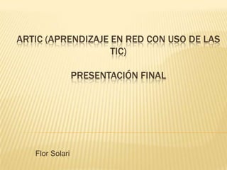 ARTIC (APRENDIZAJE EN RED CON USO DE LAS
                   TIC)

                 PRESENTACIÓN FINAL




   Flor Solari
 