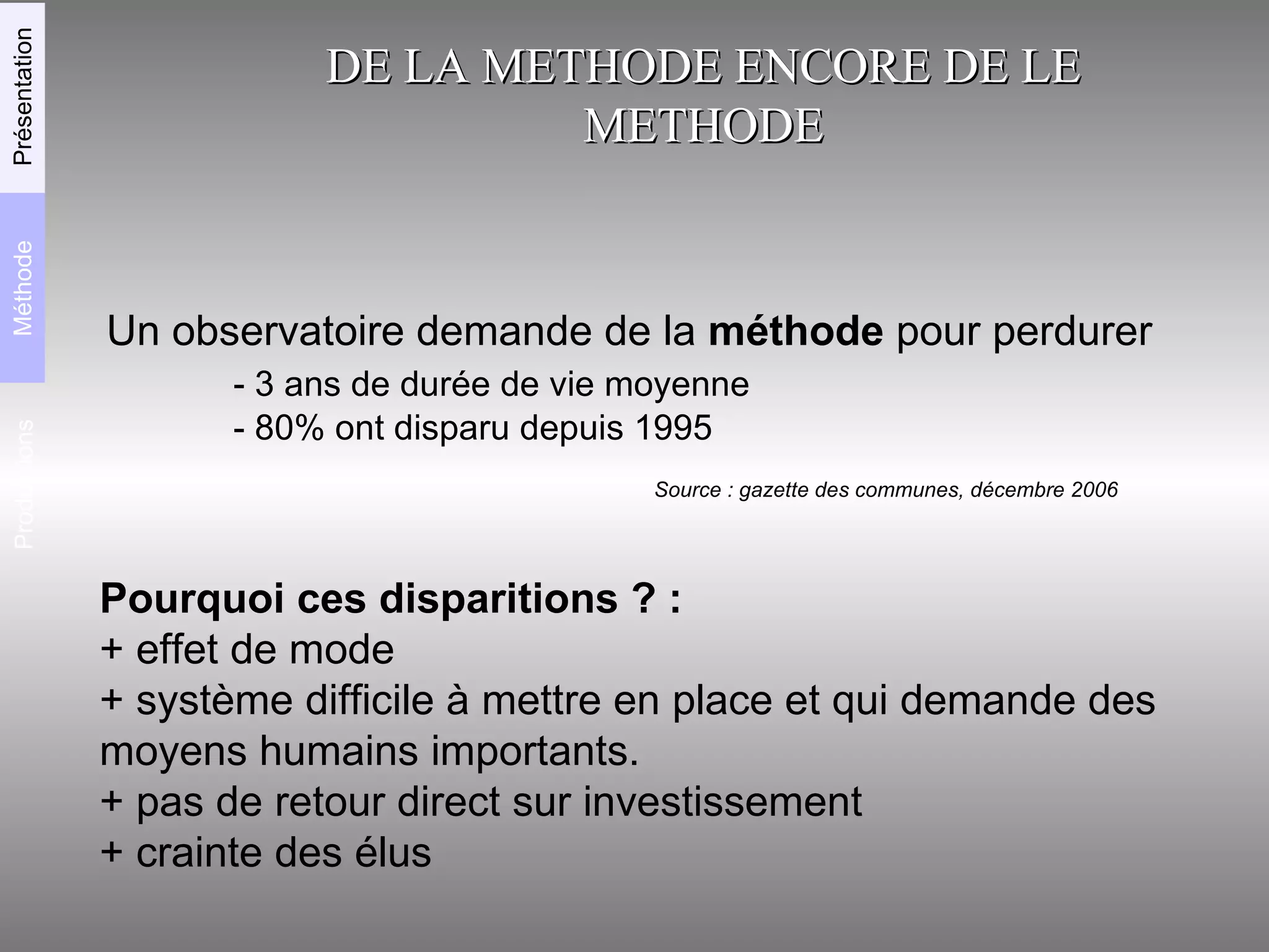 DE LA METHODE ENCORE DE LE METHODE Un observatoire demande de la  méthode  pour perdurer - 3 ans de durée de vie moyenne - 80% ont disparu depuis 1995 Pourquoi ces disparitions ? :   + effet de mode + système difficile à mettre en place et qui demande des moyens humains importants.  + pas de retour direct sur investissement + crainte des élus Source : gazette des communes, décembre 2006 Productions Méthode Présentation 