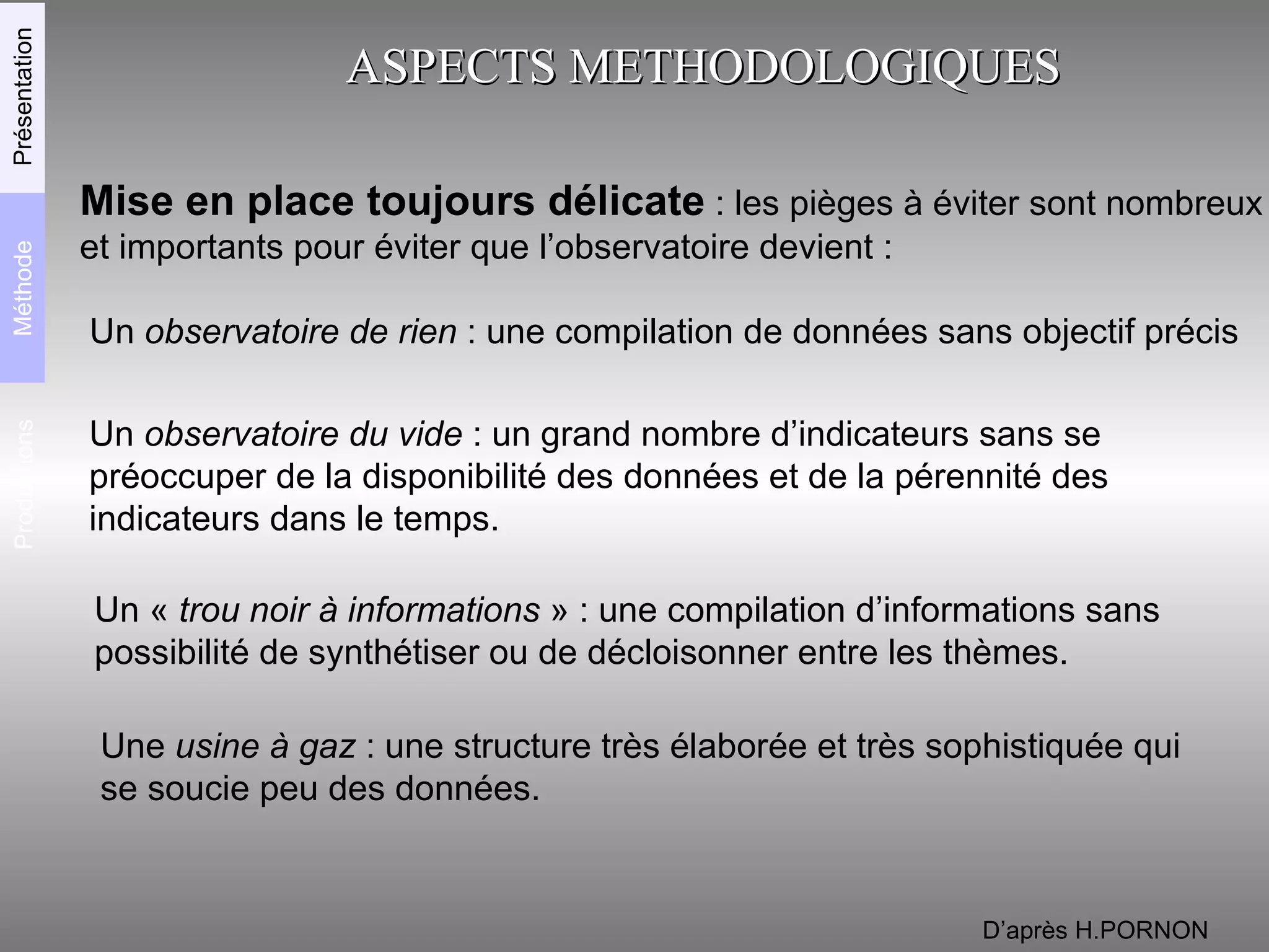 ASPECTS METHODOLOGIQUES Mise en place toujours délicate  : les pièges à éviter sont nombreux  et importants pour éviter que l’observatoire devient : Un  observatoire de rien  : une compilation de données sans objectif précis Un  observatoire du vide  : un grand nombre d’indicateurs sans se  préoccuper de la disponibilité des données et de la pérennité des indicateurs dans le temps. Un «  trou noir à informations  » : une compilation d’informations sans  possibilité de synthétiser ou de décloisonner entre les thèmes. Une  usine à gaz  : une structure très élaborée et très sophistiquée qui  se soucie peu des données. D’après H.PORNON Productions Méthode Présentation 