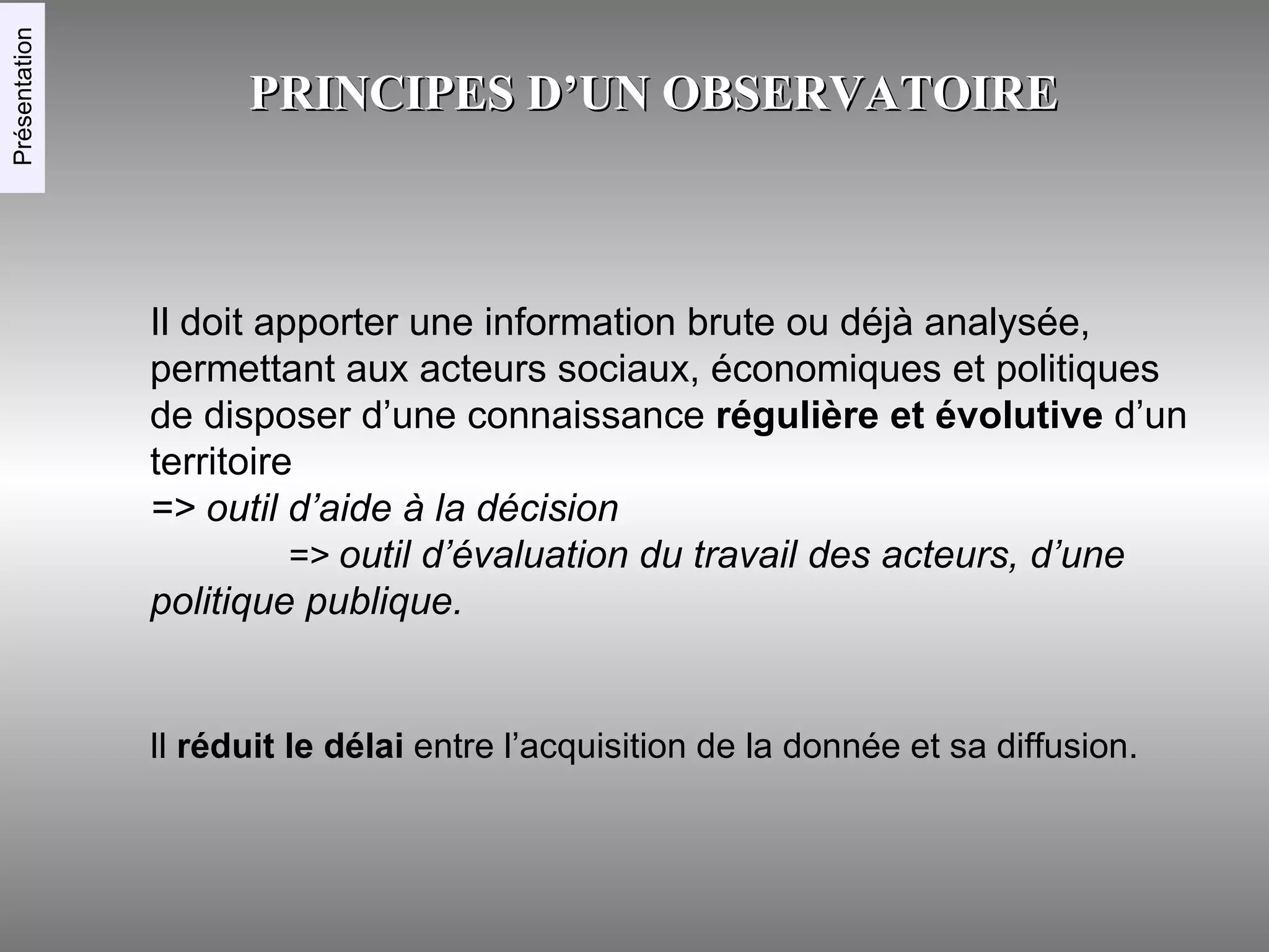 PRINCIPES D’UN OBSERVATOIRE Il doit apporter une information brute ou déjà analysée, permettant aux acteurs sociaux, économiques et politiques de disposer d’une connaissance  régulière et évolutive  d’un territoire  => outil d’aide à la décision   =>  outil d’évaluation du travail des acteurs, d’une politique publique. Présentation Il  réduit le délai  entre l’acquisition de la donnée et sa diffusion. 