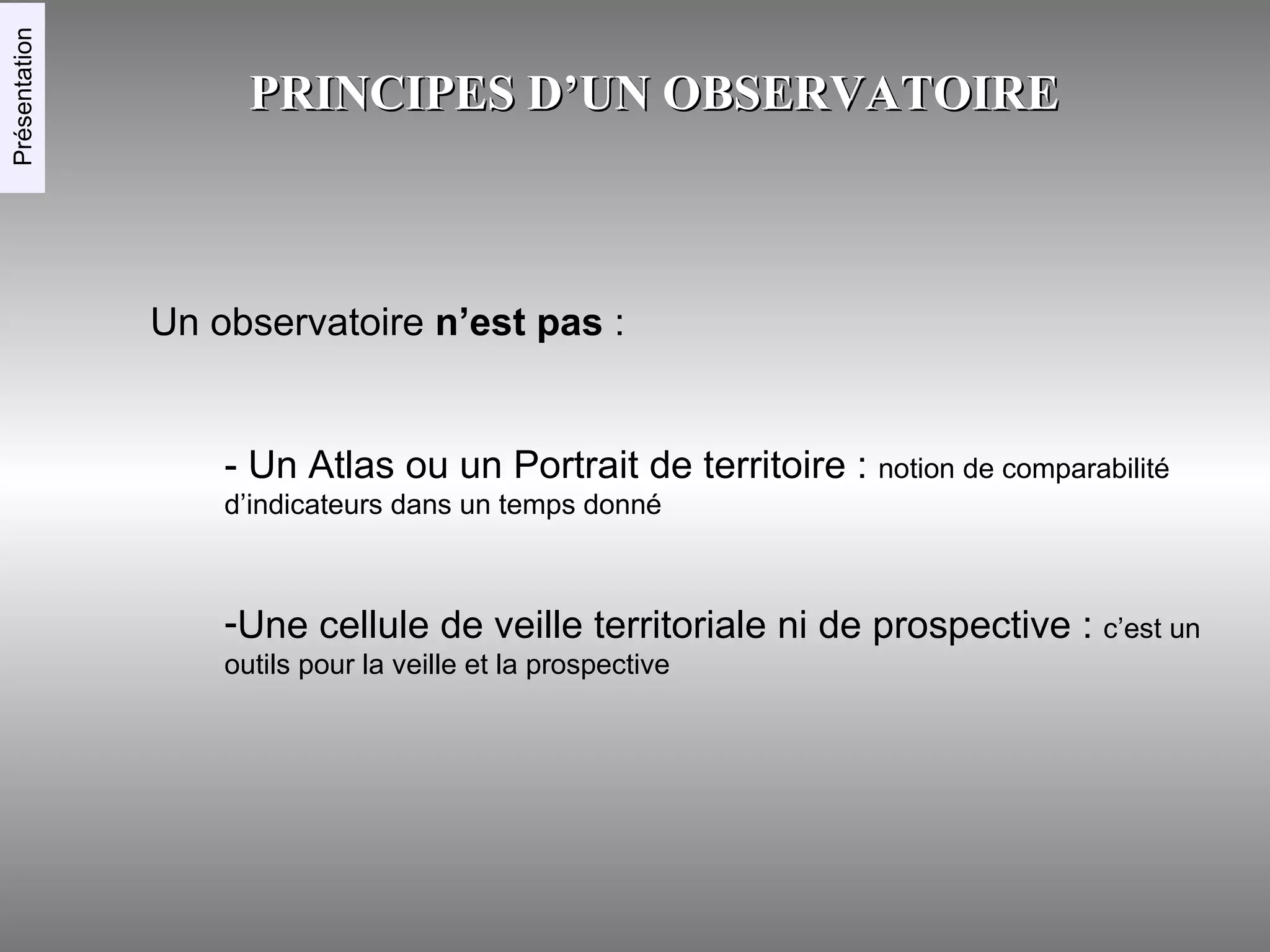 PRINCIPES D’UN OBSERVATOIRE Un observatoire  n’est pas  : Présentation - Un Atlas ou un Portrait de territoire :  notion de comparabilité d’indicateurs dans un temps donné Une cellule de veille territoriale ni de prospective :  c’est un outils pour la veille et la prospective 