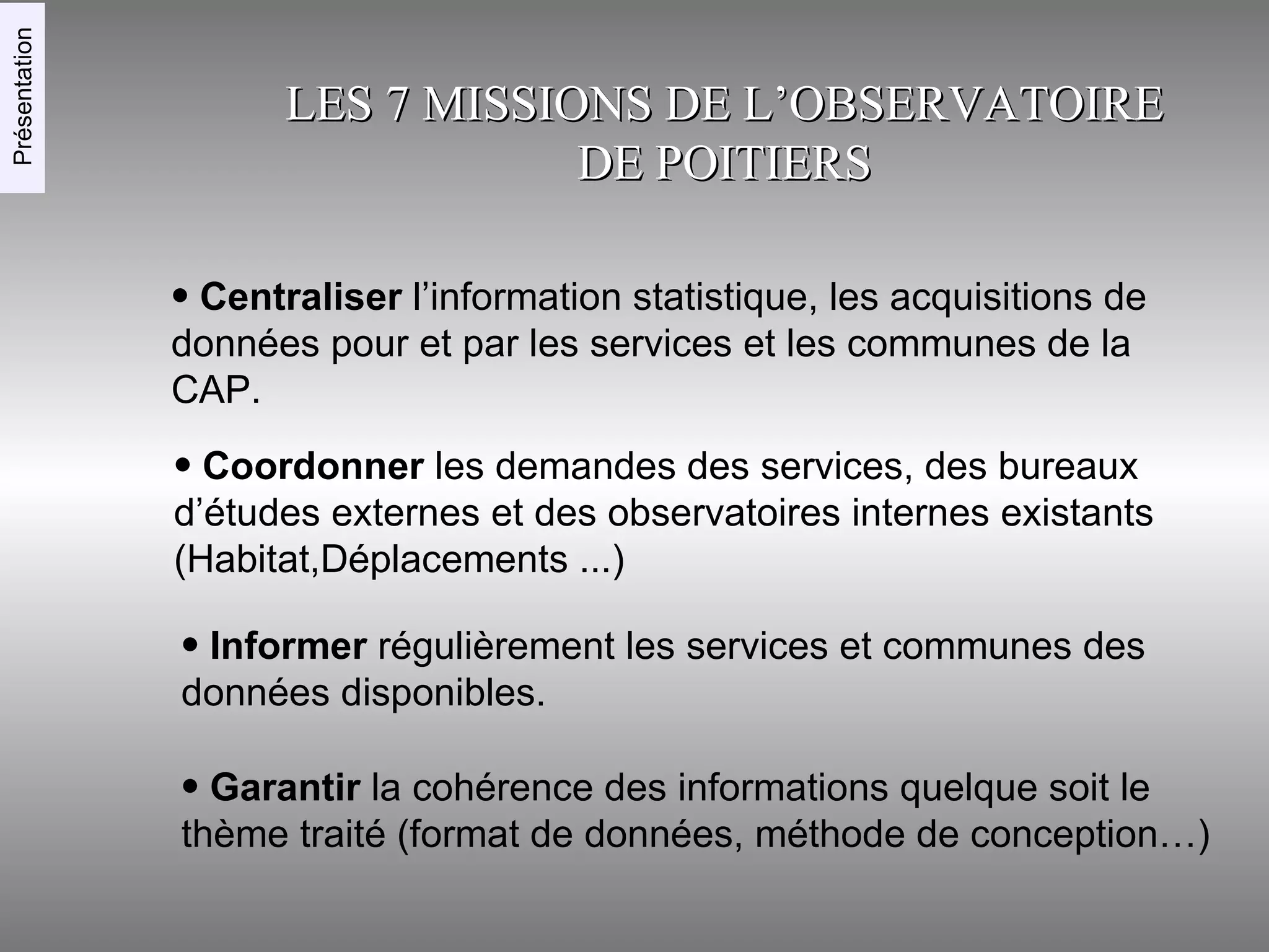 LES 7 MISSIONS DE L’OBSERVATOIRE DE POITIERS Centraliser  l’information statistique, les acquisitions de données pour et par les services et les communes de la CAP. Coordonner  les demandes des services, des bureaux d’études externes et des observatoires internes existants (Habitat,Déplacements ...)‏ Informer  régulièrement les services et communes des données disponibles. Garantir  la cohérence des informations quelque soit le thème traité (format de données, méthode de conception…)‏ Présentation 