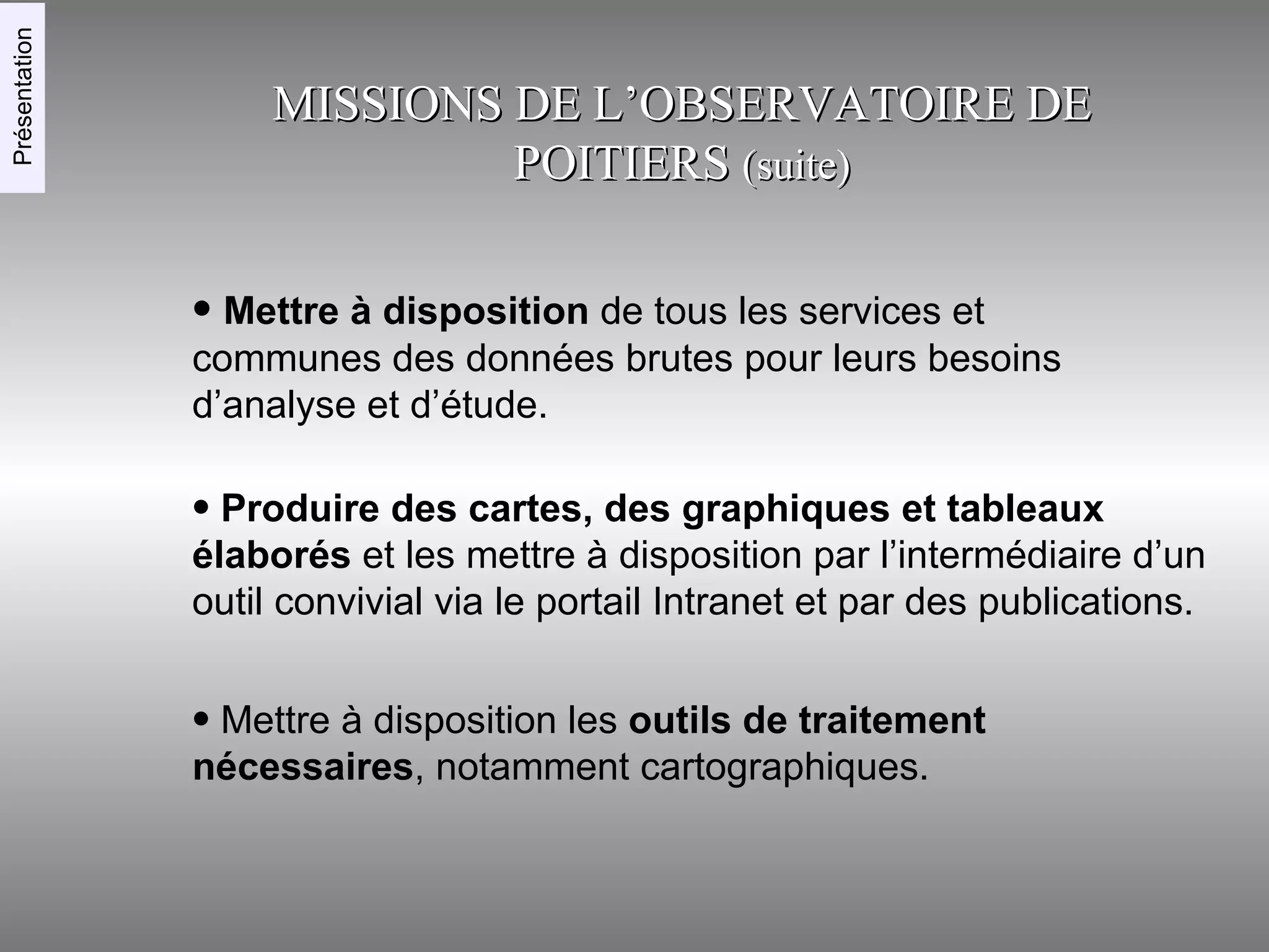 Mettre à disposition  de tous les services et communes des données brutes pour leurs besoins d’analyse et d’étude. MISSIONS DE L’OBSERVATOIRE DE POITIERS  (suite)‏ Mettre à disposition les  outils de traitement nécessaires , notamment cartographiques. Produire des cartes, des graphiques et tableaux élaborés  et les mettre à disposition par l’intermédiaire d’un outil convivial via le portail Intranet et par des publications. Présentation 