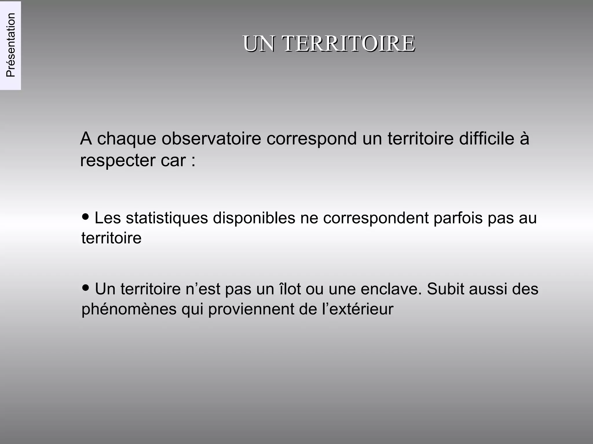 UN TERRITOIRE A chaque observatoire correspond un territoire difficile à respecter car : Les statistiques disponibles ne correspondent parfois pas au territoire Un territoire n’est pas un îlot ou une enclave. Subit aussi des phénomènes qui proviennent de l’extérieur Présentation 