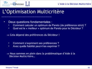 L’Optimisation Multicritère Vincent T’kindt Deux questions fondamentales : Comment calculer un optimum de Pareto (de préférence strict) ?  Quel est le « meilleur » optimum de Pareto pour le Décideur ?    Cela dépend des préférences du Décideur ! Comment s’expriment ses préférences ?  Avec quelle fiabilité peut-il les exprimer ?    Nous sommes en plein dans la problématique d’Aide à la Décision Multicritère… 