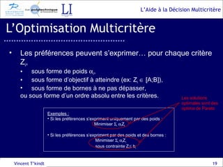 L’Optimisation Multicritère Vincent T’kindt Les préférences peuvent s’exprimer… pour chaque critère Z i , sous forme de poids   i , sous forme d’objectif à atteindre (ex: Z i     [A;B]), sous forme de bornes à ne pas dépasser, ou sous forme d’un ordre absolu entre les critères. Exemples :   Si les préférences s’expriment uniquement par des poids : Minimiser   i    i Z i Si les préférences s’expriment par des poids et des bornes : Minimiser   i    i Z i   sous contrainte Z i   b i Les solutions optimales sont des  optima de Pareto 