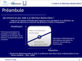 Préambule « Aide qu’un  Homme d’Etudes  peut apporter pour permettre à un  Décideur  de prendre une décision en fonction de plusieurs critères d’évaluation » Vincent T’kindt Modélisation Résolution Qu’entend-on par Aide à la Décision Multicritère ? « Recherche Opérationnelle et Aide à la Décision sont deux faces indissociables d’une même médaille » [Roy, 2006] Techniques mathématiques et informatiques permettant de résoudre  des problèmes d’optimisation Techniques permettant de formaliser un problème, les préférences du Décideur et les décisions qu’il peut être amené à prendre Aide à la Décision Multicritère Aide à la Décision Multicritère Recherche Opérationnelle 