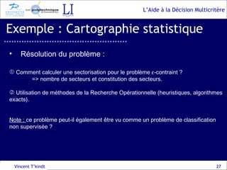 Exemple : Cartographie statistique Vincent T’kindt Résolution du problème : Comment calculer une sectorisation pour le problème   -contraint ? => nombre de secteurs et constitution des secteurs. Utilisation de méthodes de la Recherche Opérationnelle (heuristiques, algorithmes exacts). Note :  ce problème peut-il également être vu comme un problème de classification non supervisée ? 