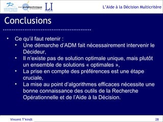 Conclusions Vincent T’kindt Ce qu’il faut retenir : Une démarche d’ADM fait nécessairement intervenir le Décideur, Il n’existe pas de solution optimale unique, mais plutôt un ensemble de solutions « optimales », La prise en compte des préférences est une étape cruciale, La mise au point d’algorithmes efficaces nécessite une bonne connaissance des outils de la Recherche Opérationnelle et de l’Aide à la Décision. 