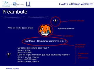 Préambule Vincent T’kindt Anna est proche de son argent Bob aime le bon vin Problème : Comment choisir le vin  ? Qu’est-ce qui compte pour vous ? Anna => le prix, Bob => la qualité. Quel est le prix maximum que vous souhaitez y mettre ? Anna => au plus 10 euros, Bob => plutôt 30 euros, Anna => ok pour 20 euros. Le Décideur L’Homme d’Etudes Le problème de décision Modélisation des préférences 