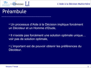 Préambule Vincent T’kindt Un processus d’Aide à la Décision implique forcément un Décideur et un Homme d’Etude, Il n’existe pas forcément une solution optimale unique… voir pas de solution optimale, L’important est de pouvoir obtenir les préférences du Décideur. 