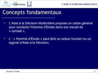 Concepts fondamentaux Vincent T’kindt L’Aide à la Décision Multicritère propose un cadre général pour conduire l’Homme d’Etude dans son travail de « conseil », L’  « Homme d’Etude » peut être un acteur humain ou un logiciel d’Aide à la Décision, 