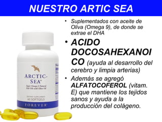 NUESTRO ARTIC SEA
• Suplementados con aceite de
Oliva (Omega 9), de donde se
extrae el DHA
• ACIDO
DOCOSAHEXANOI
CO (ayuda al desarrollo del
cerebro y limpia arterias)
• Además se agregó
ALFATOCOFEROL (vitam.
E) que mantiene los tejidos
sanos y ayuda a la
producción del colágeno.
 