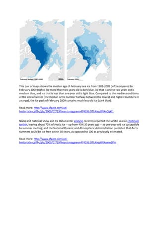 This pair of maps shows the median age of February sea ice from 1981-2009 (left) compared to February 2009 (right). Ice more than two years old is dark blue, ice that is one to two years old is medium blue, and ice that is less than one year old is light blue. Compared to the median conditions at the end of winter (the median is the number halfway between the lowest and highest numbers in a range), the ice pack of February 2009 contains much less old ice (dark blue). Read more: http://www.sfgate.com/cgi-bin/article.cgi?f=/g/a/2009/07/29/hearstmaggreen474036.DTL#ixzz0NXuOgkI1 NASA and National Snow and Ice Data Center analysis recently reported that Arctic sea ice continues to thin, leaving about 70% of Arctic ice -- up from 40% 30 years ago -- as one-year-old ice susceptible to summer melting; and the National Oceanic and Atmospheric Administration predicted that Arctic summers could be ice-free within 30 years, as opposed to 100 as previously estimated. Read more: http://www.sfgate.com/cgi-bin/article.cgi?f=/g/a/2009/07/29/hearstmaggreen474036.DTL#ixzz0NXuwwSPm 