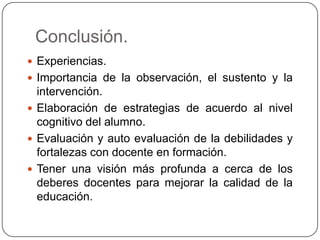 Conclusión.
 Experiencias.
 Importancia de la observación, el sustento y la

intervención.
 Elaboración de estrategias de acuerdo al nivel
cognitivo del alumno.
 Evaluación y auto evaluación de la debilidades y
fortalezas con docente en formación.
 Tener una visión más profunda a cerca de los
deberes docentes para mejorar la calidad de la
educación.

 