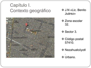 Capítulo I.
Contexto geográfico

 J.N «Lic. Benito
Juárez»
 Zona escolar
32.
 Sector 3.
 Código postal
57410.
 Nezahualcóyotl
.
 Urbano.

 