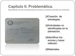 Capítulo II. Problemática.
Descripción de las características durante la primera jornada de prácticas.

Creación de
estrategias.
Actividades no
identificadas en la
planeación.
Identificar los
errores y hacer
reflexión
Materiales.

 