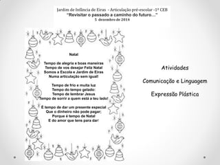Jardim de Infância de Eiras - Articulação pré-escolar -1º CEB
“Revisitar o passado a caminho do futuro…”
5 dezembro de 2014
Natal
Tempo de alegria e boas maneiras
Tempo de vos desejar Feliz Natal
Somos a Escola e Jardim de Eiras
Numa articulação sem igual!
Tempo de frio e muita luz
Tempo do tempo gelado:
Tempo de lembrar Jesus
Tempo de sorrir a quem está a teu lado!
É tempo de dar um presente especial
Que o dinheiro não pode pagar;
Porque é tempo de Natal
E do amor que tens para dar!
Atividades
Comunicação e Linguagem
Expressão Plástica
 