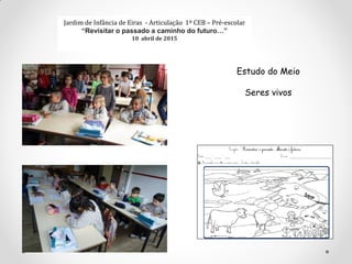 Jardim de Infância de Eiras - Articulação 1º CEB – Pré-escolar
“Revisitar o passado a caminho do futuro…”
10 abril de 2015
Estudo do Meio
Seres vivos
 