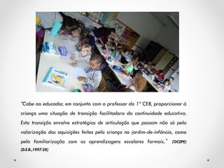 “Cabe ao educador, em conjunto com o professor do 1º CEB, proporcionar à
criança uma situação de transição facilitadora da continuidade educativa.
Esta transição envolve estratégias de articulação que passam não só pela
valorização das aquisições feitas pela criança no jardim-de-infância, como
pela familiarização com as aprendizagens escolares formais. ” (OCEPE)
(D.E.B.,1997:28)
 