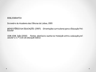 BIBLIOGRAFIA
Dicionário da Academia das Ciências de Lisboa, 2001
MINISTÉRIO DA EDUCAÇÃO. (1997) Orientações curriculares para a Educação Pré-
Escolar
SIM-SIM, Inês (2010) Pontes, desníveis e sustos na transição entre a educação pré-
escolar e o 1º ciclo da educação básica
 
