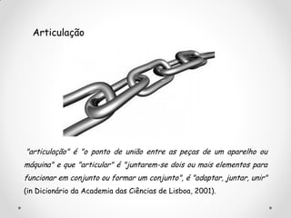 "articulação" é "o ponto de união entre as peças de um aparelho ou
máquina" e que "articular" é "juntarem-se dois ou mais elementos para
funcionar em conjunto ou formar um conjunto", é "adaptar, juntar, unir"
(in Dicionário da Academia das Ciências de Lisboa, 2001).
Articulação
 