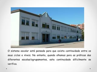 O sistema escolar está pensado para que exista continuidade entre os
seus ciclos e níveis. No entanto, quando olhamos para as práticas das
diferentes escolas/agrupamentos, esta continuidade dificilmente se
verifica.
 