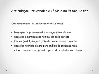 Articulação Pre-escolar e 1º Ciclo do Ensino Básico
Que verificamos na grande maioria dos casos:
• Passagem de processos das crianças (final de ano)
• Reuniões de articulação no final de cada período
• Festas (Natal, Magusto, Fim de ano letivo em conjunto
• Reuniões no início de ano para análise do processo mais
especificamente as aprendizagens/ dificuldades da criança
 