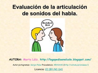 Evaluación de la articulación de sonidos del habla. Autor pictogramas:  Sergio   Palao  Procedencia:  ARASAAC  ( http :// catedu.es / arasaac /)   AUTORA:  Marta Láiz.   http :// logopediaenelcole.blogspot.com /   Licencia:  CC  ( BY -NC-SA)   