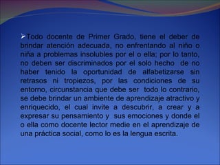 Todo docente de Primer Grado, tiene el deber de brindar atención adecuada, no enfrentando al niño o niña a problemas insolubles por el o ella; por lo tanto, no deben ser discriminados por el solo hecho  de no haber tenido la oportunidad de alfabetizarse sin retrasos ni tropiezos, por las condiciones de su entorno, circunstancia que debe ser  todo lo contrario, se debe brindar un ambiente de aprendizaje atractivo y enriquecido, el cual invite a descubrir, a crear y a expresar su pensamiento y  sus emociones y donde el o ella como docente lector medie en el aprendizaje de una práctica social, como lo es la lengua escrita. 