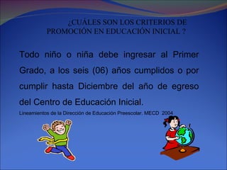 ¿CUÁLES SON LOS CRITERIOS DE PROMOCIÓN EN EDUCACIÓN INICIAL ? Todo niño o niña debe ingresar al Primer Grado, a los seis (06) años cumplidos o por cumplir hasta Diciembre del año de egreso del Centro de Educación Inicial. Lineamientos de la Dirección de Educación Preescolar. MECD  2004 