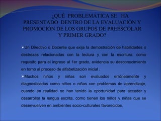 ¿QUÉ  PROBLEMÁTICA SE  HA PRESENTADO  DENTRO DE LA EVALUACIÓN Y PROMOCIÓN DE LOS GRUPOS DE PREESCOLAR Y PRIMER GRADO? Un Directivo o Docente que exija la demostración de habilidades o destrezas relacionadas con la lectura y con la escritura, como requisito para el ingreso al 1er grado, evidencia su desconocimiento en torno al proceso de alfabetización inicial . Muchos niños y niñas son evaluados erróneamente y diagnosticados como niños o niñas con problemas de aprendizaje, cuando en realidad no han tenido la oportunidad para acceder y desarrollar la lengua escrita, como tienen los niños y niñas que se desenvuelven en ambientes socio-culturales favorecidos. 