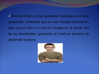 Muchos niños y niñas quedaban retenidos en el nivel preescolar, aludiendo que es una “medida preventiva”, para que el niño o la niña no fracase en el primer año de su escolaridad, ignorando el continuo proceso de desarrollo humano. 