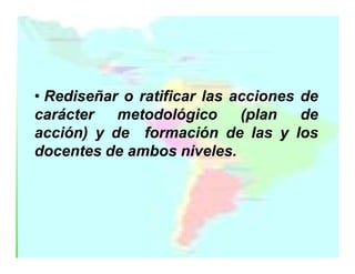 • Rediseñar o ratificar las acciones de
carácter
metodológico
(plan
de
acción) y de formación de las y los
docentes de ambos niveles.

 