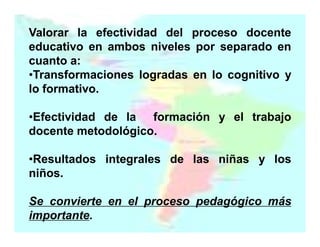 Valorar la efectividad del proceso docente
educativo en ambos niveles por separado en
cuanto a:
•Transformaciones logradas en lo cognitivo y
lo formativo.
•Efectividad de la formación y el trabajo
docente metodológico.
•Resultados integrales de las niñas y los
niños.
Se convierte en el proceso pedagógico más
importante.

 