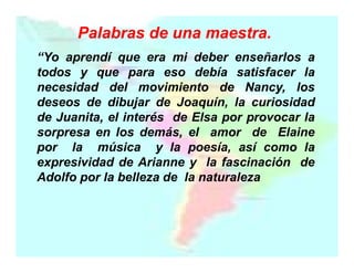 Palabras de una maestra.
“Yo aprendí que era mi deber enseñarlos a
todos y que para eso debía satisfacer la
necesidad del movimiento de Nancy, los
deseos de dibujar de Joaquín, la curiosidad
de Juanita, el interés de Elsa por provocar la
sorpresa en los demás, el amor de Elaine
por la música y la poesía, así como la
expresividad de Arianne y la fascinación de
Adolfo por la belleza de la naturaleza

 