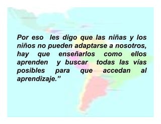 Por eso les digo que las niñas y los
niños no pueden adaptarse a nosotros,
hay que enseñarlos como ellos
aprenden y buscar todas las vías
posibles para que accedan al
aprendizaje.”

 
