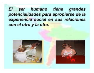 El ser humano tiene grandes
potencialidades para apropiarse de la
experiencia social en sus relaciones
con el otro y la otra.
otra.

 