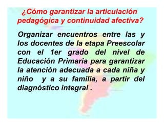 ¿Cómo garantizar la articulación
pedagógica y continuidad afectiva?
Organizar encuentros entre las y
los docentes de la etapa Preescolar
con el 1er grado del nivel de
Educación Primaria para garantizar
la atención adecuada a cada niña y
niño y a su familia, a partir del
diagnóstico integral .

 