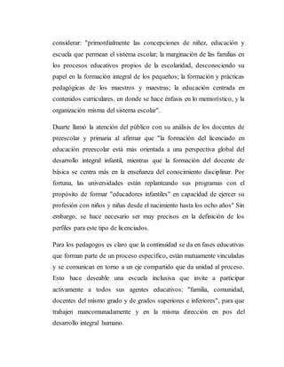 considerar: "primordialmente las concepciones de niñez, educación y
escuela que permean el sistema escolar; la marginación de las familias en
los procesos educativos propios de la escolaridad, desconociendo su
papel en la formación integral de los pequeños; la formación y prácticas
pedagógicas de los maestros y maestras; la educación centrada en
contenidos curriculares, en donde se hace énfasis en lo memorístico, y la
organización misma del sistema escolar".
Duarte llamó la atención del público con su análisis de los docentes de
preescolar y primaria al afirmar que "la formación del licenciado en
educación preescolar está más orientada a una perspectiva global del
desarrollo integral infantil, mientras que la formación del docente de
básica se centra más en la enseñanza del conocimiento disciplinar. Por
fortuna, las universidades están replanteando sus programas con el
propósito de formar "educadores infantiles" en capacidad de ejercer su
profesión con niños y niñas desde el nacimiento hasta los ocho años" Sin
embargo, se hace necesario ser muy precisos en la definición de los
perfiles para este tipo de licenciados.
Para los pedagogos es claro que la continuidad se da en fases educativas
que forman parte de un proceso específico, están mutuamente vinculadas
y se comunican en torno a un eje compartido que da unidad al proceso.
Esto hace deseable una escuela inclusiva que invite a participar
activamente a todos sus agentes educativos: "familia, comunidad,
docentes del mismo grado y de grados superiores e inferiores", para que
trabajen mancomunadamente y en la misma dirección en pos del
desarrollo integral humano.
 