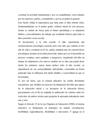 constituir la actividad fundamental, y por su cumplimiento, será evaluado
por los maestros, padres, compañeritos y por la sociedad en general.
Este hecho refleja la importancia que tiene para el niño obtener éxito,
fundamentalmente en el primer grado, eslabón inicial de este proceso,
donde se sientan las bases para el futuro aprendizaje y se adquieren
hábitos y procedimientos de trabajo que resultarán básicos para toda su
labor posterior como escolar.
Al incorporarse a la vida escolar, el niño experimenta una
reestructuración psicológica esencial, pero este niño que culmina su 6to
año de vida y comienza en el 1er. grado, mantiene aún, las características
psicológicas propias de la edad preescolar, dadas por ser el desarrollo un
proceso continuo, pero paulatino y progresivo, requiriendo del niño un
tiempo de adaptación a los nuevos cambios en su vida, que puede durar
desde los primeros meses hasta incluso todo el año escolar, en
dependencia de sus potencialidades individuales, construidas de forma
particular bajo la influencia del medio familiar y sociocultural en que se
ha formado.
Es por tal razón, que el sistema educativo ha venido abordando
mecanismos que facilitan ese proceso de integración del niño que egresa
de la educación inicial y se incorpora en la educación básica,
precisamente con el fin de estipular la unificación de criterios entre los
currículos de ambos niveles para propiciar la adecuada articulación entre
uno y otro.
Según el Artículo 15 de la Ley Orgánica de Educación (1980), el sistema
educativo se fundamenta en principios de unidad, coordinación,
factibilidad, regionalización, flexibilidad e innovación. Y agrega en el
 