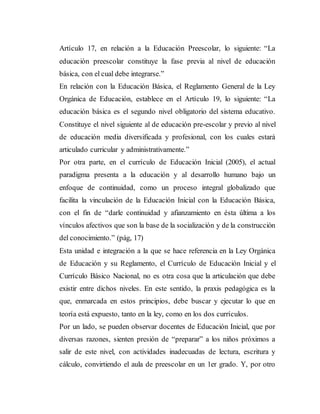 Artículo 17, en relación a la Educación Preescolar, lo siguiente: “La
educación preescolar constituye la fase previa al nivel de educación
básica, con el cual debe integrarse.”
En relación con la Educación Básica, el Reglamento General de la Ley
Orgánica de Educación, establece en el Artículo 19, lo siguiente: “La
educación básica es el segundo nivel obligatorio del sistema educativo.
Constituye el nivel siguiente al de educación pre-escolar y previo al nivel
de educación media diversificada y profesional, con los cuales estará
articulado curricular y administrativamente.”
Por otra parte, en el currículo de Educación Inicial (2005), el actual
paradigma presenta a la educación y al desarrollo humano bajo un
enfoque de continuidad, como un proceso integral globalizado que
facilita la vinculación de la Educación Inicial con la Educación Básica,
con el fin de “darle continuidad y afianzamiento en ésta última a los
vínculos afectivos que son la base de la socialización y de la construcción
del conocimiento.” (pág, 17)
Esta unidad e integración a la que se hace referencia en la Ley Orgánica
de Educación y su Reglamento, el Currículo de Educación Inicial y el
Currículo Básico Nacional, no es otra cosa que la articulación que debe
existir entre dichos niveles. En este sentido, la praxis pedagógica es la
que, enmarcada en estos principios, debe buscar y ejecutar lo que en
teoría está expuesto, tanto en la ley, como en los dos currículos.
Por un lado, se pueden observar docentes de Educación Inicial, que por
diversas razones, sienten presión de “preparar” a los niños próximos a
salir de este nivel, con actividades inadecuadas de lectura, escritura y
cálculo, convirtiendo el aula de preescolar en un 1er grado. Y, por otro
 